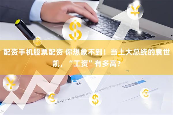 配资手机股票配资 你想象不到！当上大总统的袁世凯，“工资”有多高？