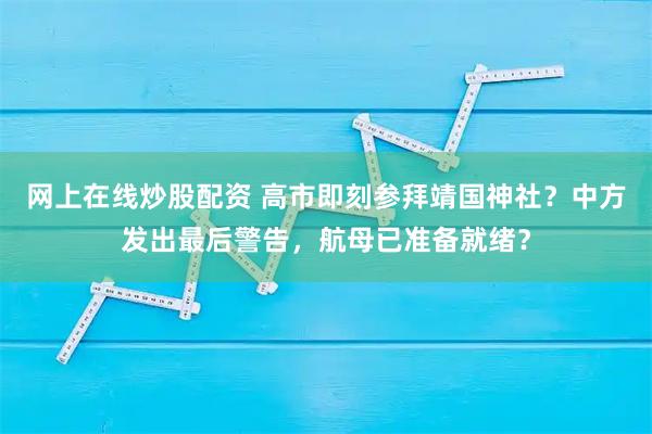 网上在线炒股配资 高市即刻参拜靖国神社？中方发出最后警告，航母已准备就绪？