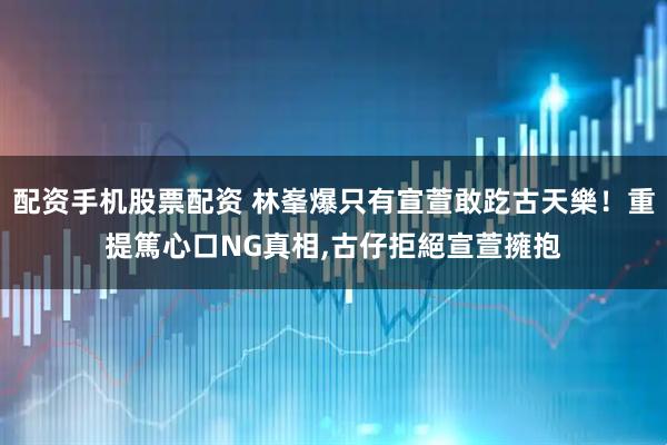 配资手机股票配资 林峯爆只有宣萱敢趷古天樂！重提篤心口NG真相,古仔拒絕宣萱擁抱
