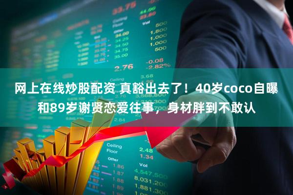 网上在线炒股配资 真豁出去了！40岁coco自曝和89岁谢贤恋爱往事，身材胖到不敢认