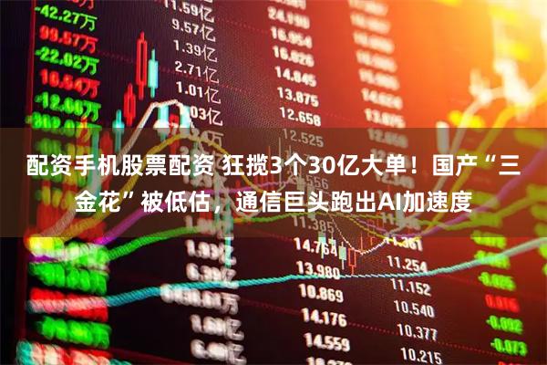 配资手机股票配资 狂揽3个30亿大单！国产“三金花”被低估，通信巨头跑出AI加速度