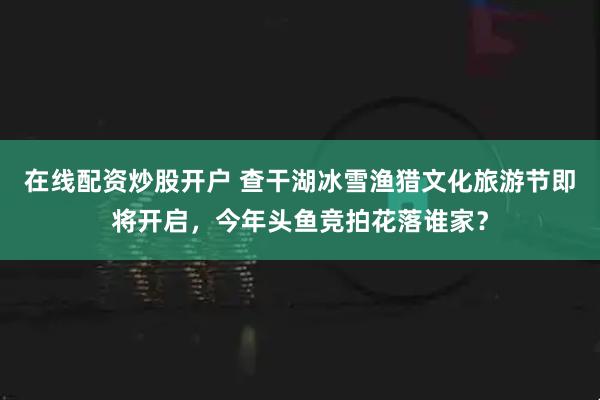在线配资炒股开户 查干湖冰雪渔猎文化旅游节即将开启，今年头鱼竞拍花落谁家？