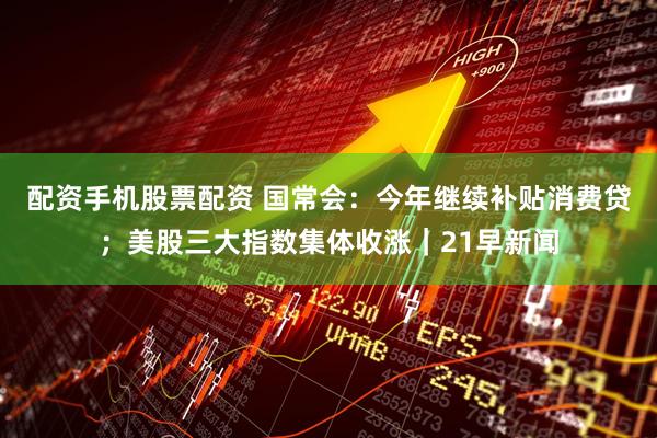 配资手机股票配资 国常会：今年继续补贴消费贷；美股三大指数集体收涨｜21早新闻