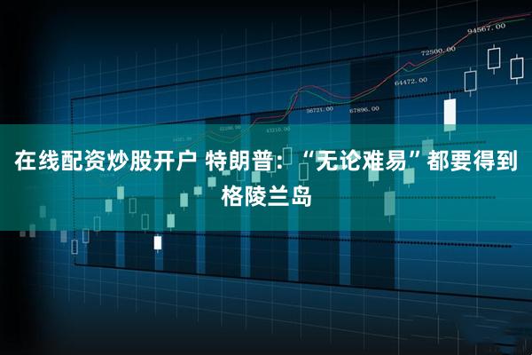 在线配资炒股开户 特朗普：“无论难易”都要得到格陵兰岛