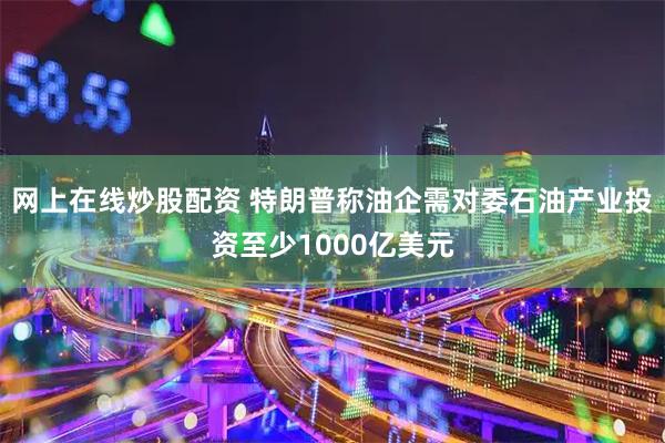 网上在线炒股配资 特朗普称油企需对委石油产业投资至少1000亿美元