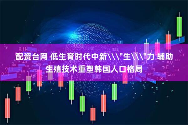 配资台网 低生育时代中新\＂生\＂力 辅助生殖技术重塑韩国人口格局