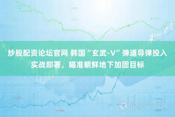 炒股配资论坛官网 韩国“玄武-V”弹道导弹投入实战部署，瞄准朝鲜地下加固目标