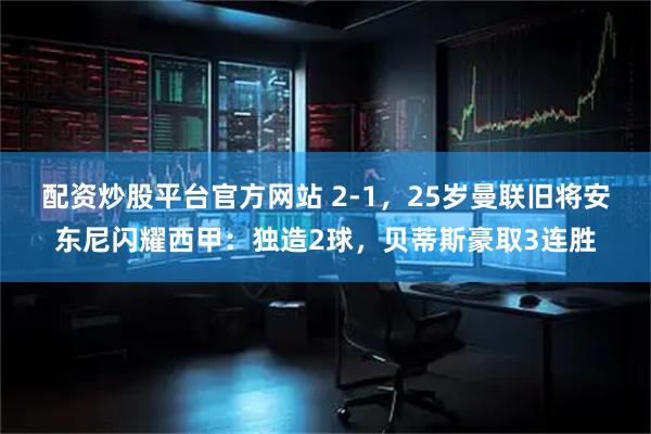 配资炒股平台官方网站 2-1，25岁曼联旧将安东尼闪耀西甲：独造2球，贝蒂斯豪取3连胜