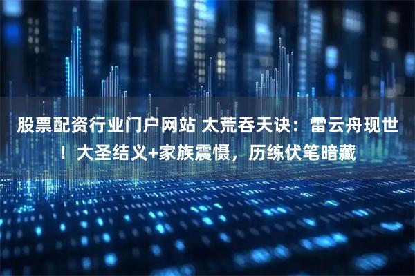 股票配资行业门户网站 太荒吞天诀：雷云舟现世！大圣结义+家族震慑，历练伏笔暗藏