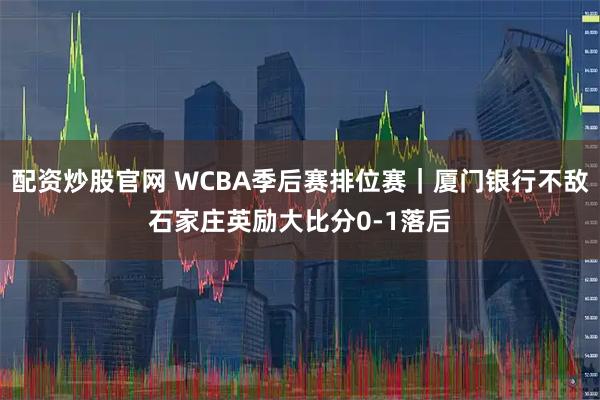 配资炒股官网 WCBA季后赛排位赛｜厦门银行不敌石家庄英励大比分0-1落后