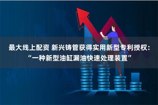 最大线上配资 新兴铸管获得实用新型专利授权：“一种新型油缸漏油快速处理装置”