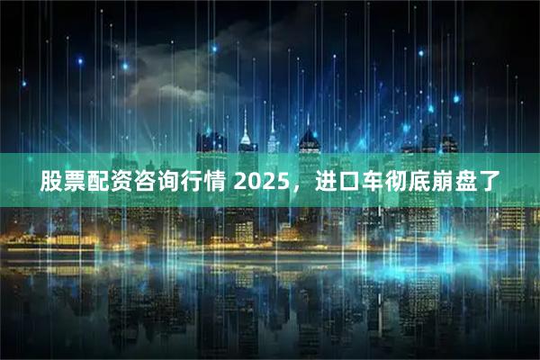 股票配资咨询行情 2025，进口车彻底崩盘了