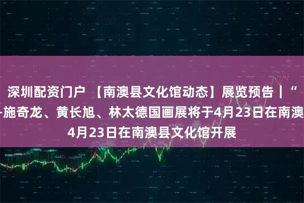 深圳配资门户 【南澳县文化馆动态】展览预告｜“潮风墨韵”——施奇龙、黄长旭、林太德国画展将于4月23日在南澳县文化馆开展