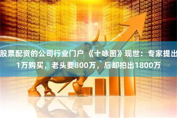 股票配资的公司行业门户 《十咏图》现世：专家提出1万购买，老头要800万，后却拍出1800万