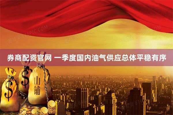 券商配资官网 一季度国内油气供应总体平稳有序