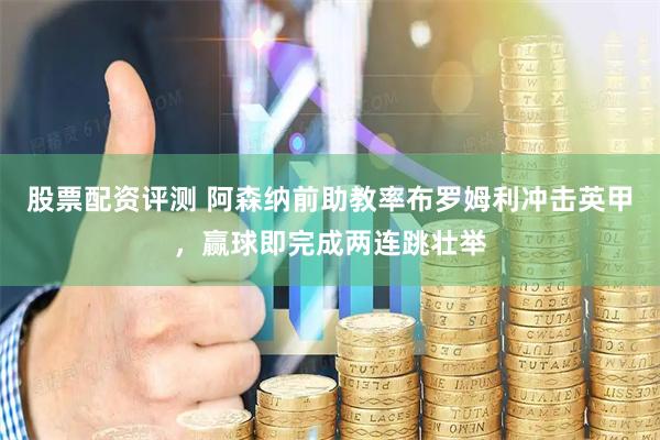股票配资评测 阿森纳前助教率布罗姆利冲击英甲，赢球即完成两连跳壮举