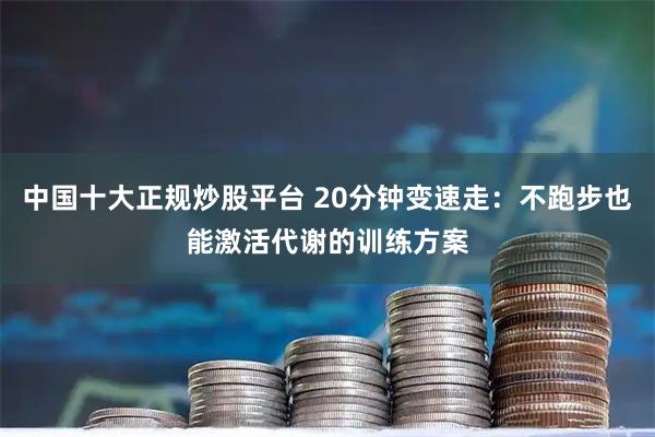 中国十大正规炒股平台 20分钟变速走：不跑步也能激活代谢的训练方案