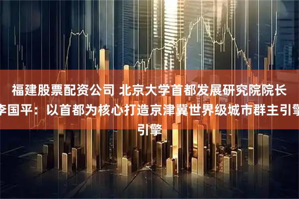 福建股票配资公司 北京大学首都发展研究院院长李国平：以首都为核心打造京津冀世界级城市群主引擎